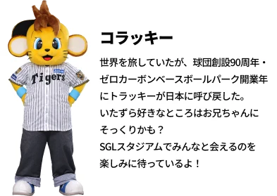 コラッキー　世界を旅していたが、球団創設90周年・ゼロカーボンベースボールパーク開業年にトラッキーが日本に呼び戻した。いたずら好きなところはお兄ちゃんにそっくりかも？SGLスタジアムでみんなと会えるのを楽しみに待っているよ！